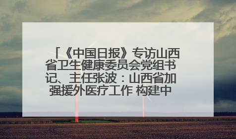 《中国日报》专访山西省卫生健康委员会党组书记、主任张波：山西省加强援外医疗工作 构建中非卫生健康共同体