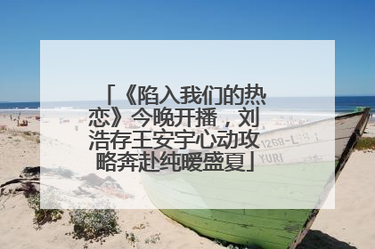 《陷入我们的热恋》今晚开播，刘浩存王安宇心动攻略奔赴纯暧盛夏