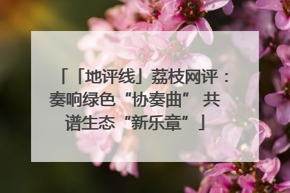 「地评线」荔枝网评：奏响绿色“协奏曲” 共谱生态“新乐章”