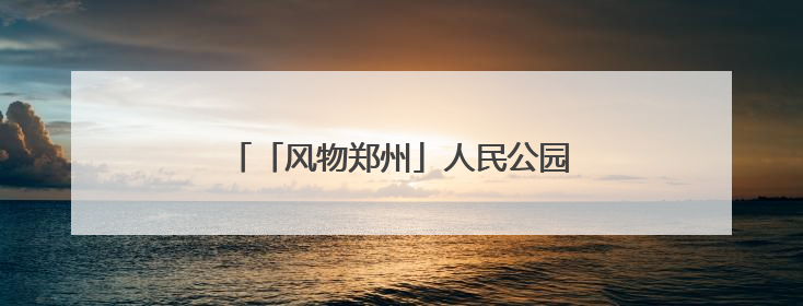 「风物郑州」人民公园：闹市中的生态宝藏