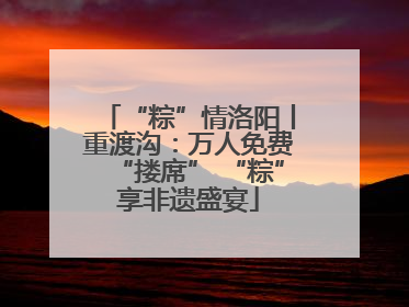 “粽”情洛阳丨重渡沟：万人免费“搂席” “粽”享非遗盛宴