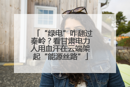“绿电”咋翻过秦岭？看甘肃电力人用血汗在云端架起“能源丝路”