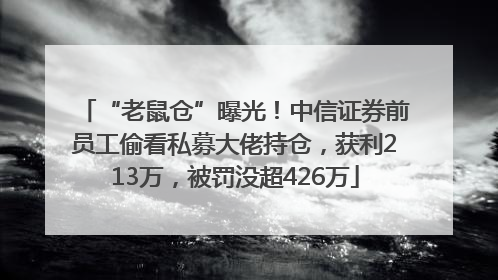 “老鼠仓”曝光！中信证券前员工偷看私募大佬持仓，获利213万，被罚没超426万