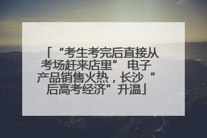 “考生考完后直接从考场赶来店里” 电子产品销售火热，长沙“后高考经济”升温