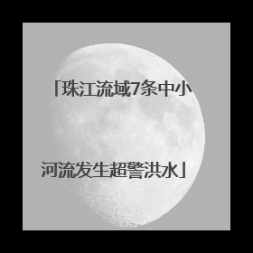珠江流域7条中小河流发生超警洪水