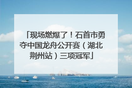 现场燃爆了！石首市勇夺中国龙舟公开赛（湖北荆州站）三项冠军