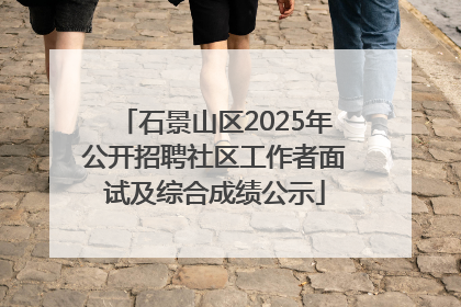 石景山区2025年公开招聘社区工作者面试及综合成绩公示