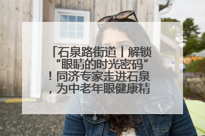 石泉路街道丨解锁“眼睛的时光密码”！同济专家走进石泉，为中老年眼健康精准“护航”