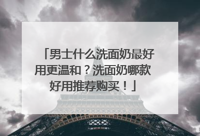 男士什么洗面奶最好用更温和？洗面奶哪款好用推荐购买！