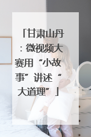甘肃山丹：微视频大赛用“小故事”讲述“大道理”