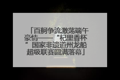 百舸争流激荡端午豪情——“杞里香杯”国家非遗道州龙船超级联赛圆满落幕