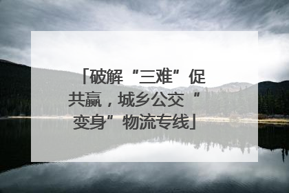 破解“三难”促共赢，城乡公交“变身”物流专线