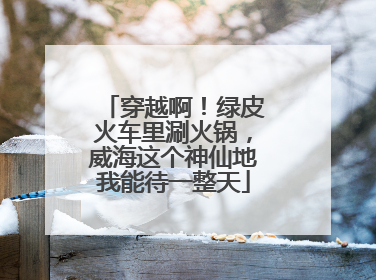 穿越啊！绿皮火车里涮火锅，威海这个神仙地我能待一整天