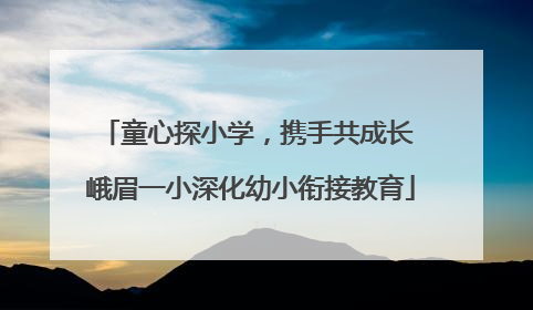 童心探小学，携手共成长 峨眉一小深化幼小衔接教育