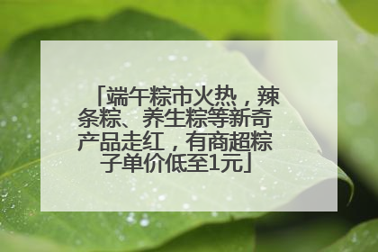 端午粽市火热，辣条粽、养生粽等新奇产品走红，有商超粽子单价低至1元