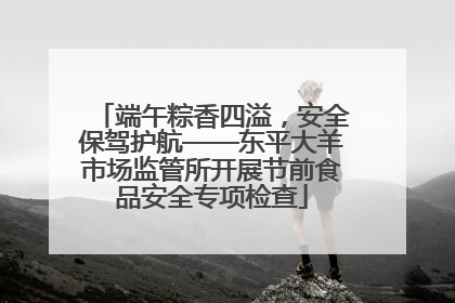 端午粽香四溢，安全保驾护航——东平大羊市场监管所开展节前食品安全专项检查