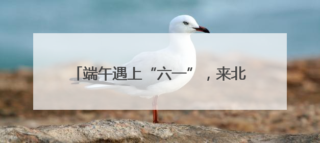 端午遇上“六一”，来北京各大公园收获双倍快乐