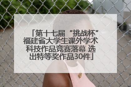 第十七届“挑战杯”福建省大学生课外学术科技作品竞赛落幕 选出特等奖作品30件