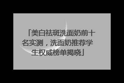 美白祛斑洗面奶前十名实测，洗面奶推荐学生权威榜单揭晓