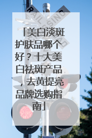 美白淡斑护肤品哪个好？十大美白祛斑产品，去黄提亮品牌选购指南