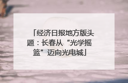 经济日报地方版头题：长春从“光学摇篮”迈向光电城