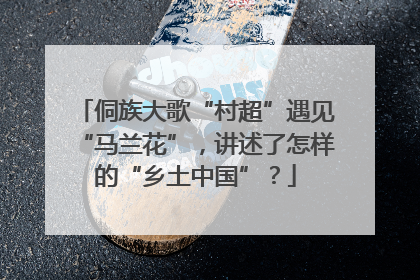 侗族大歌“村超”遇见“马兰花”，讲述了怎样的“乡土中国”？
