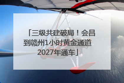 三级共建破局！会昌到赣州1小时黄金通道2027年通车