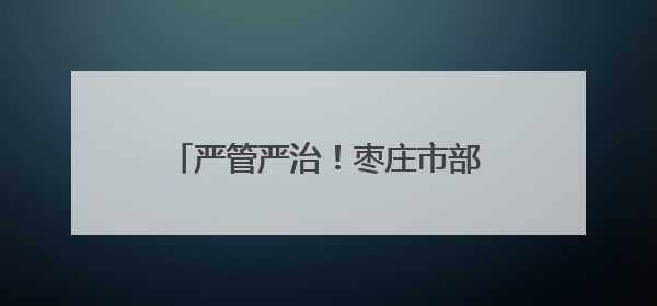 严管严治！枣庄市部署开展道路交通安全夏季集中整治行动