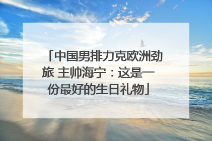 中国男排力克欧洲劲旅 主帅海宁：这是一份最好的生日礼物