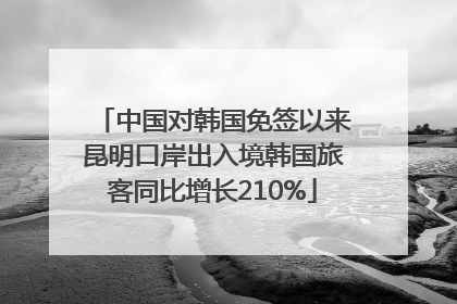 中国对韩国免签以来昆明口岸出入境韩国旅客同比增长210%