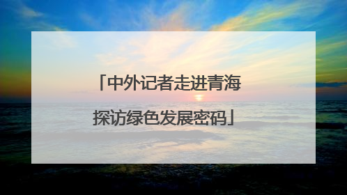 中外记者走进青海 探访绿色发展密码