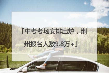 中考考场安排出炉，荆州报名人数9.8万+