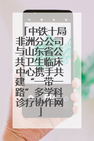 中铁十局非洲分公司与山东省公共卫生临床中心携手共建“一带一路”多学科诊疗协作网