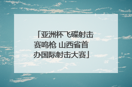 亚洲杯飞碟射击赛鸣枪 山西省首办国际射击大赛