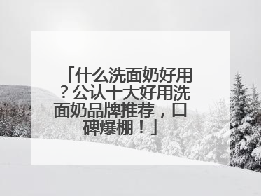 什么洗面奶好用？公认十大好用洗面奶品牌推荐，口碑爆棚！