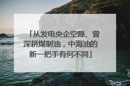 从发电央企空降、曾深耕煤制油，中海油的新一把手有何不同