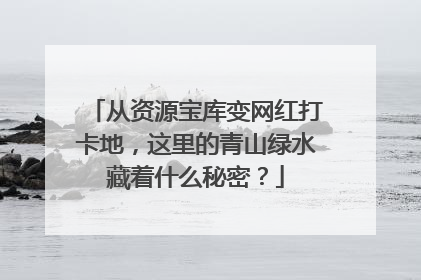 从资源宝库变网红打卡地，这里的青山绿水藏着什么秘密？