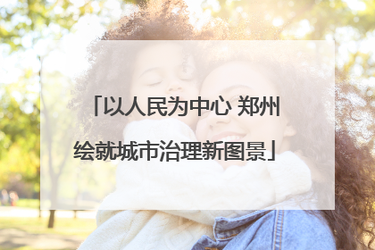 以人民为中心 郑州绘就城市治理新图景
