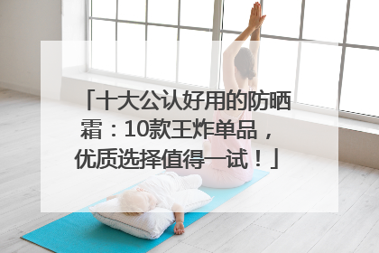 十大公认好用的防晒霜：10款王炸单品，优质选择值得一试！