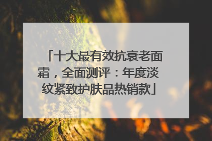 十大最有效抗衰老面霜，全面测评：年度淡纹紧致护肤品热销款