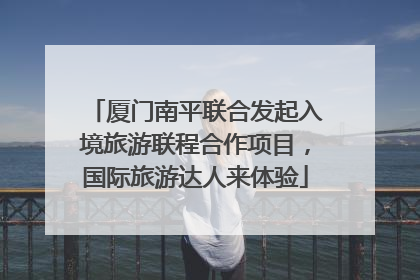 厦门南平联合发起入境旅游联程合作项目，国际旅游达人来体验