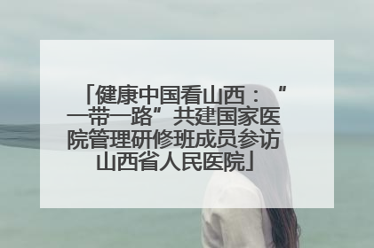 健康中国看山西：“一带一路”共建国家医院管理研修班成员参访山西省人民医院