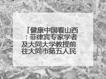健康中国看山西：菲律宾专家学者及大同大学教授前往大同市第五人民医院参观交流