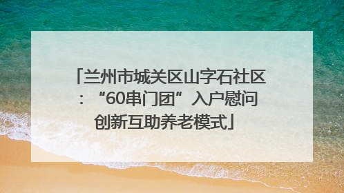 兰州市城关区山字石社区：“60串门团”入户慰问 创新互助养老模式