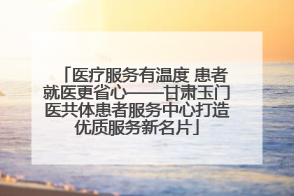 医疗服务有温度 患者就医更省心——甘肃玉门医共体患者服务中心打造优质服务新名片