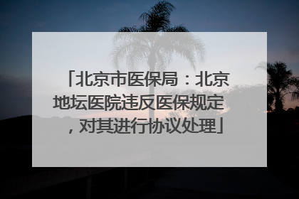 北京市医保局：北京地坛医院违反医保规定，对其进行协议处理