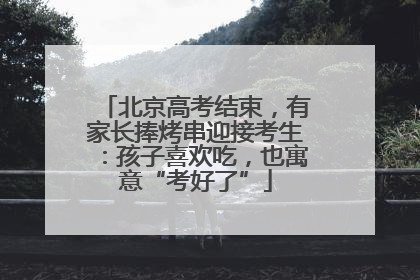 北京高考结束，有家长捧烤串迎接考生：孩子喜欢吃，也寓意“考好了”