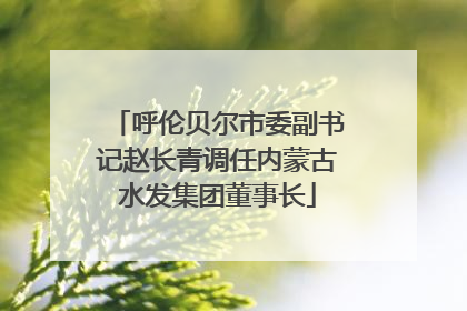 呼伦贝尔市委副书记赵长青调任内蒙古水发集团董事长