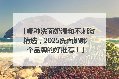 哪种洗面奶温和不刺激精选，2025洗面奶哪个品牌的好推荐！