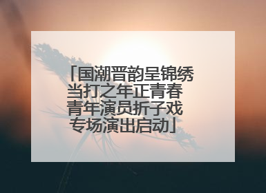 国潮晋韵呈锦绣 当打之年正青春 青年演员折子戏专场演出启动